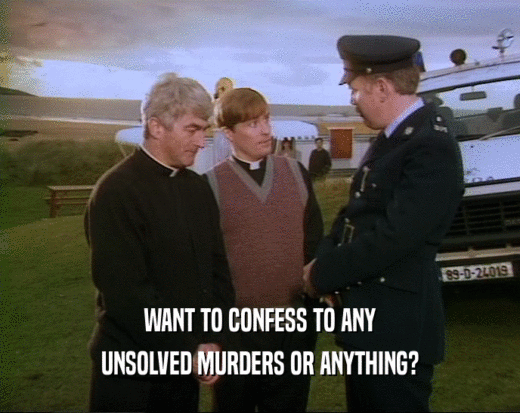 WANT TO CONFESS TO ANY UNSOLVED MURDERS OR ANYTHING? 