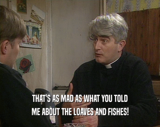 THAT'S AS MAD AS WHAT YOU TOLD
 ME ABOUT THE LOAVES AND FISHES!
 