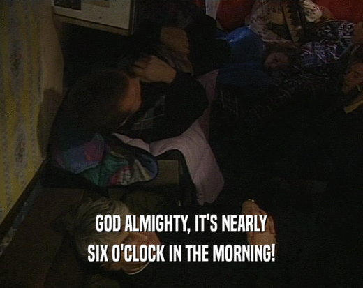 GOD ALMIGHTY, IT'S NEARLY
 SIX O'CLOCK IN THE MORNING!
 