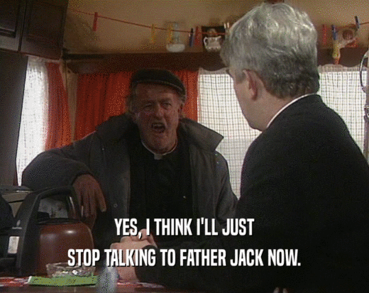 YES, I THINK I'LL JUST
 STOP TALKING TO FATHER JACK NOW.
 