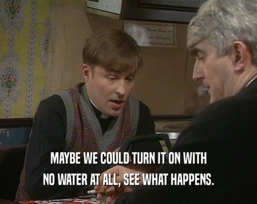 MAYBE WE COULD TURN IT ON WITH NO WATER AT ALL, SEE WHAT HAPPENS. 