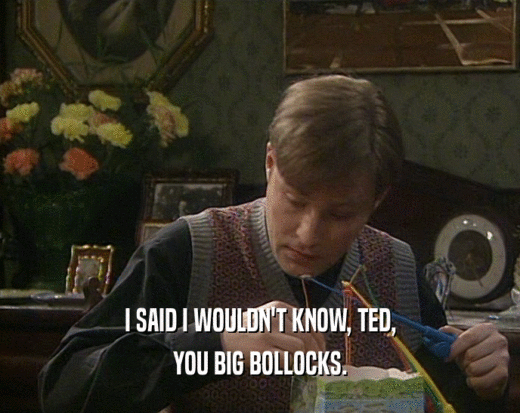 I SAID I WOULDN'T KNOW, TED, YOU BIG BOLLOCKS. 