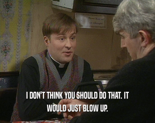 I DON'T THINK YOU SHOULD DO THAT. IT WOULD JUST BLOW UP. 