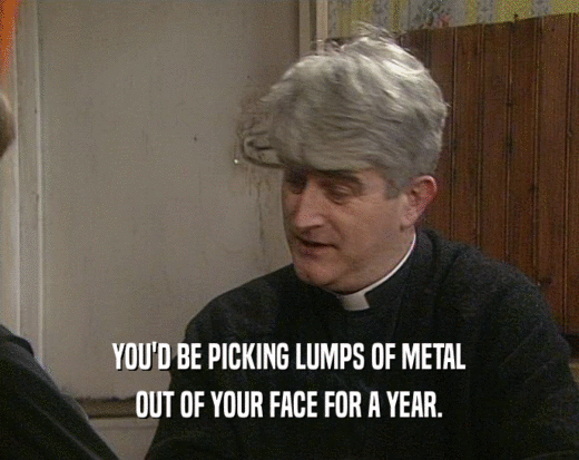 YOU'D BE PICKING LUMPS OF METAL OUT OF YOUR FACE FOR A YEAR. 