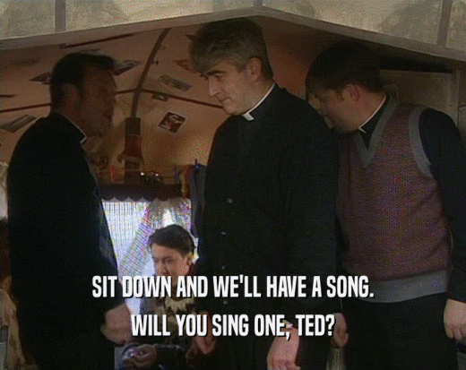 SIT DOWN AND WE'LL HAVE A SONG. WILL YOU SING ONE, TED? 