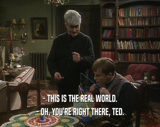 - THIS IS THE REAL WORLD.
 - OH, YOU'RE RIGHT THERE, TED.
 