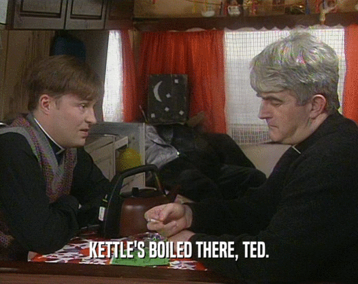 KETTLE'S BOILED THERE, TED.
  