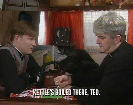KETTLE'S BOILED THERE, TED.  