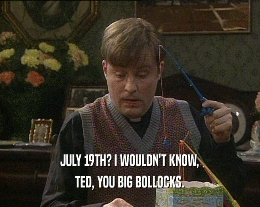 JULY 19TH? I WOULDN'T KNOW, TED, YOU BIG BOLLOCKS. 