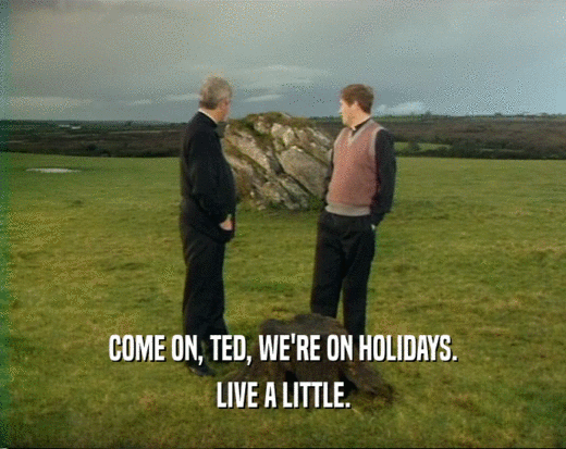 COME ON, TED, WE'RE ON HOLIDAYS.
 LIVE A LITTLE.
 