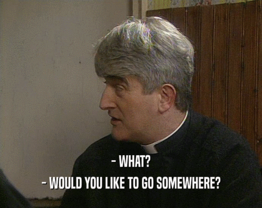 - WHAT? - WOULD YOU LIKE TO GO SOMEWHERE? 