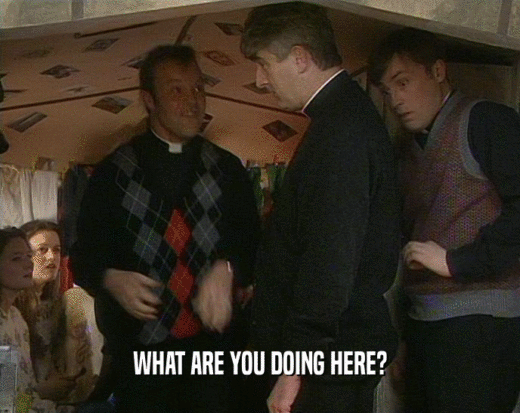WHAT ARE YOU DOING HERE?  