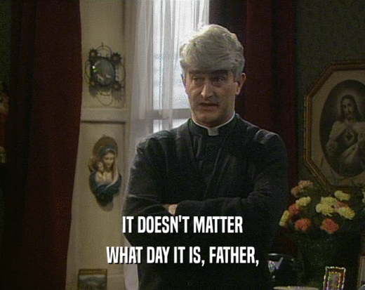 IT DOESN'T MATTER
 WHAT DAY IT IS, FATHER,
 