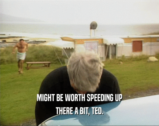 MIGHT BE WORTH SPEEDING UP
 THERE A BIT, TED.
 