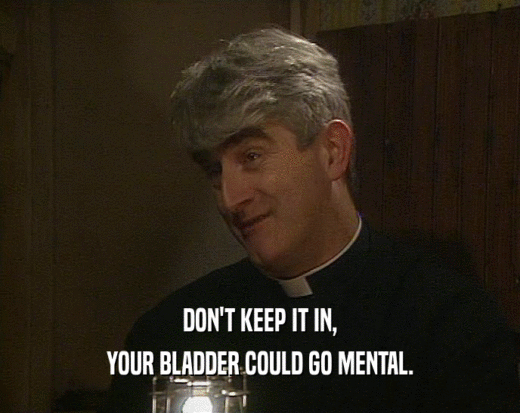 DON'T KEEP IT IN, YOUR BLADDER COULD GO MENTAL. 