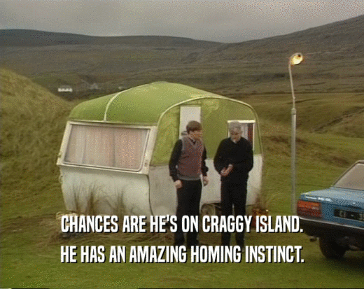 CHANCES ARE HE'S ON CRAGGY ISLAND.
 HE HAS AN AMAZING HOMING INSTINCT.
 