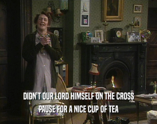 DIDN'T OUR LORD HIMSELF ON THE CROSS
 PAUSE FOR A NICE CUP OF TEA
 