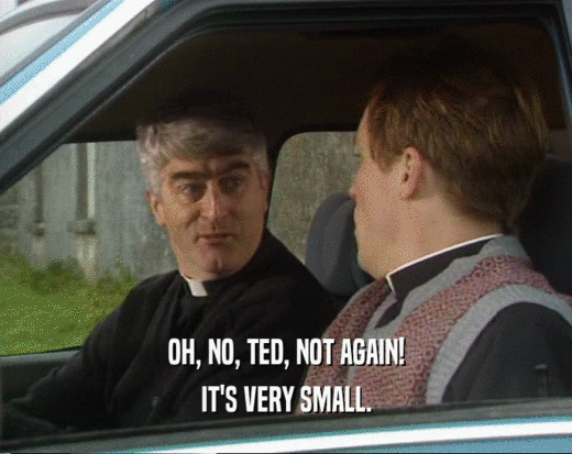 OH, NO, TED, NOT AGAIN! IT'S VERY SMALL. 