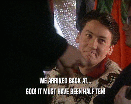 WE ARRIVED BACK AT... GOD! IT MUST HAVE BEEN HALF TEN! 