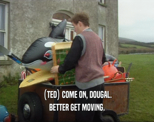(TED) COME ON, DOUGAL.
 BETTER GET MOVING.
 