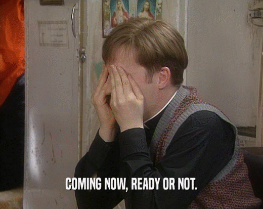 COMING NOW, READY OR NOT.  