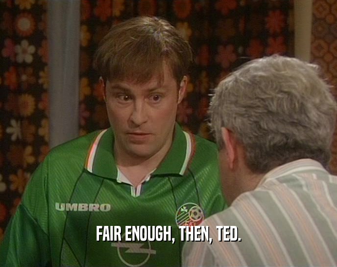 FAIR ENOUGH, THEN, TED.  