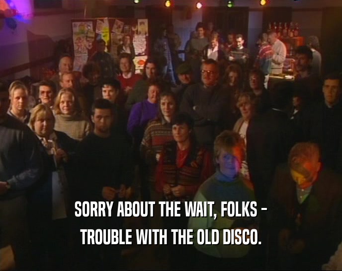 SORRY ABOUT THE WAIT, FOLKS - TROUBLE WITH THE OLD DISCO. 