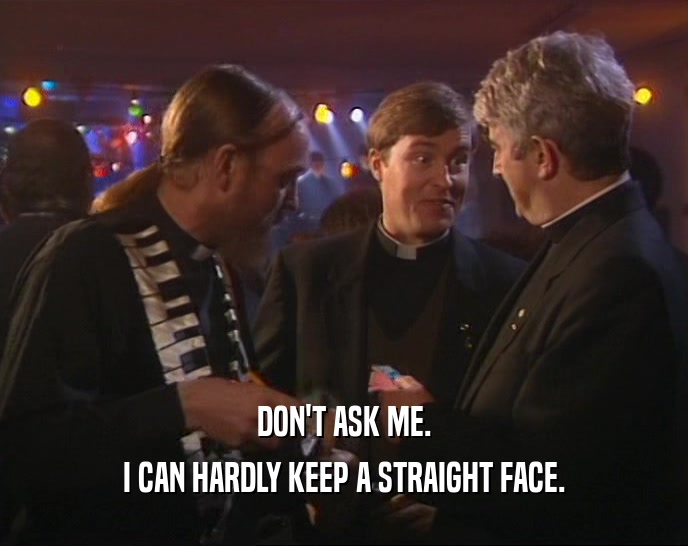 DON'T ASK ME. I CAN HARDLY KEEP A STRAIGHT FACE. 