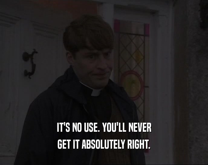 IT'S NO USE. YOU'LL NEVER GET IT ABSOLUTELY RIGHT. 