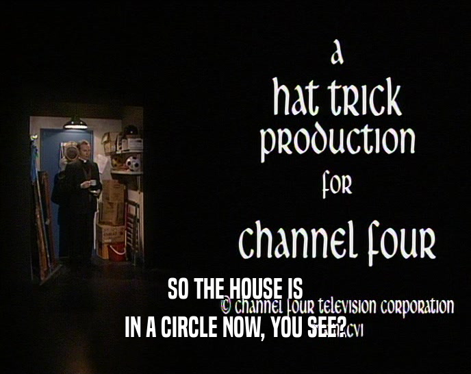 SO THE HOUSE IS IN A CIRCLE NOW, YOU SEE? IN A CIRCLE NOW, YOU SEE?