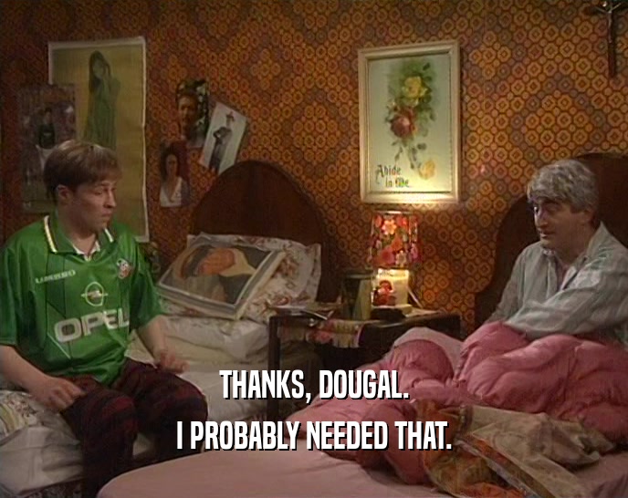 THANKS, DOUGAL. I PROBABLY NEEDED THAT. 