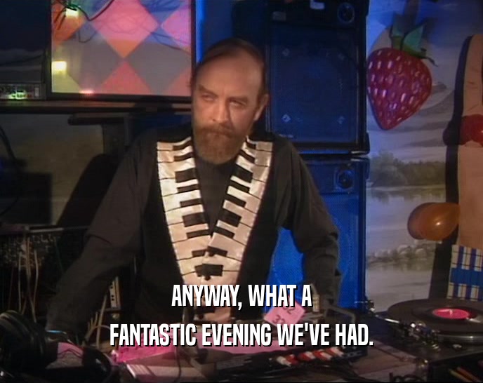 ANYWAY, WHAT A FANTASTIC EVENING WE'VE HAD. 