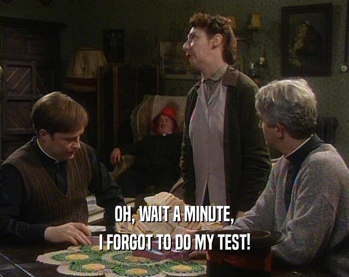 OH, WAIT A MINUTE, I FORGOT TO DO MY TEST! 