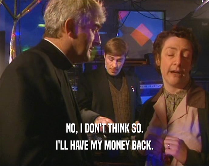 NO, I DON'T THINK SO. I'LL HAVE MY MONEY BACK. 
