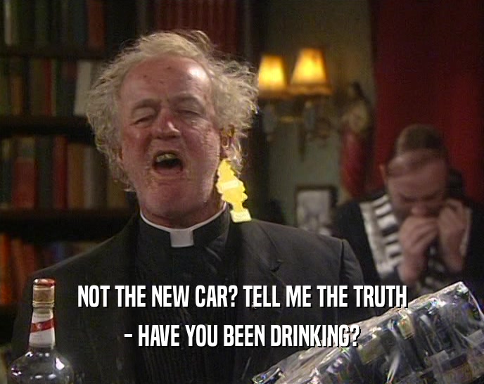 NOT THE NEW CAR? TELL ME THE TRUTH - HAVE YOU BEEN DRINKING? 