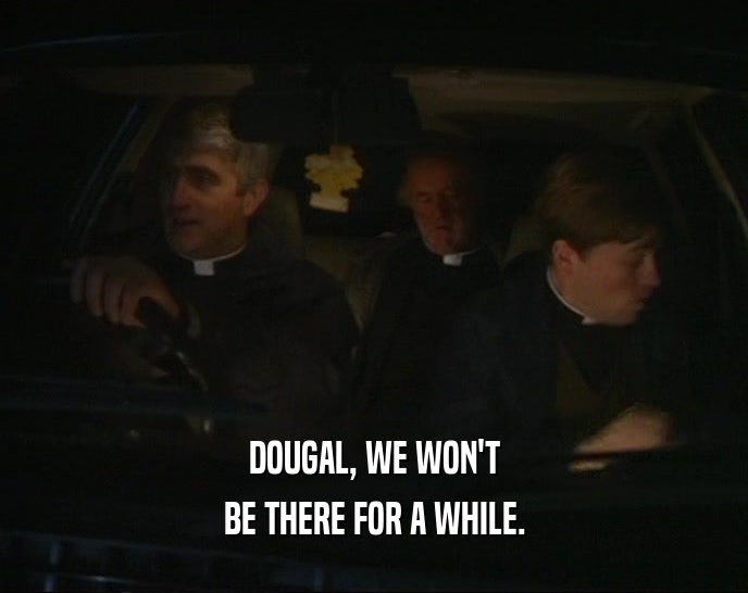 DOUGAL, WE WON'T BE THERE FOR A WHILE. 