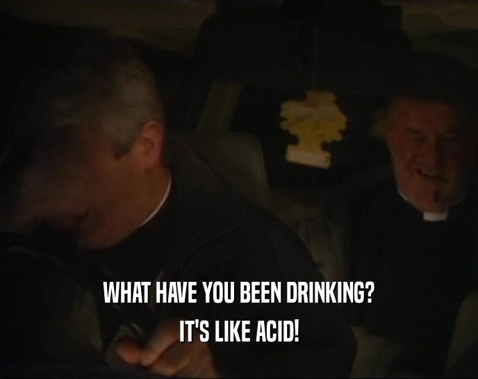 WHAT HAVE YOU BEEN DRINKING? IT'S LIKE ACID! 