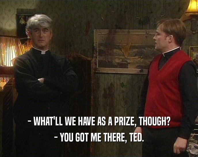 - WHAT'LL WE HAVE AS A PRIZE, THOUGH? - YOU GOT ME THERE, TED. 