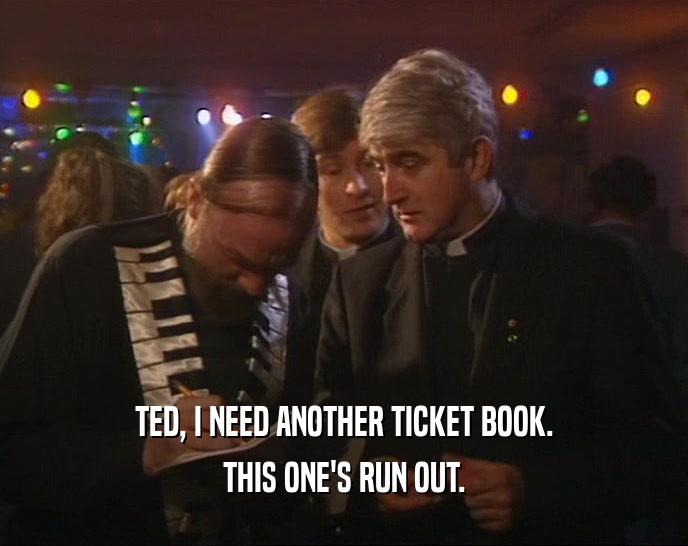 TED, I NEED ANOTHER TICKET BOOK. THIS ONE'S RUN OUT. 