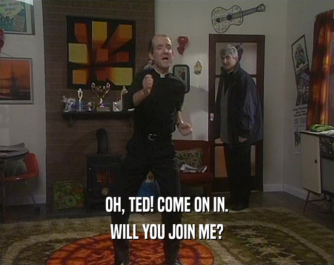 OH, TED! COME ON IN.
 WILL YOU JOIN ME?
 