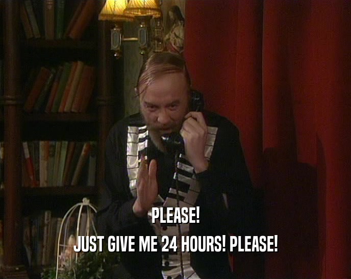 PLEASE!
 JUST GIVE ME 24 HOURS! PLEASE!
 