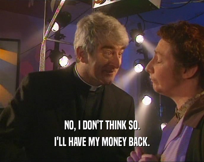 NO, I DON'T THINK SO. I'LL HAVE MY MONEY BACK. 