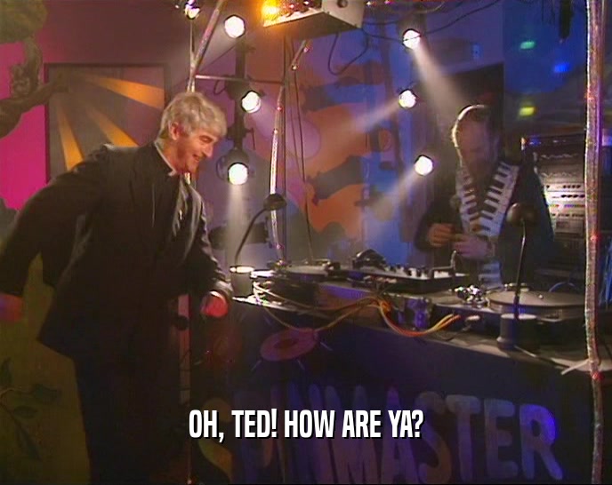 OH, TED! HOW ARE YA?  