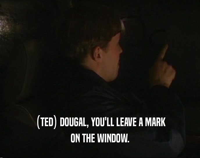 (TED) DOUGAL, YOU'LL LEAVE A MARK ON THE WINDOW. 