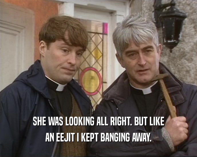 SHE WAS LOOKING ALL RIGHT. BUT LIKE AN EEJIT I KEPT BANGING AWAY. 