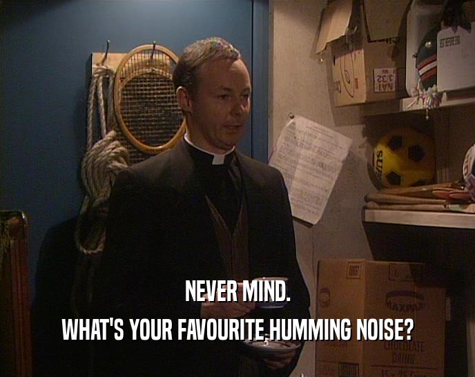 NEVER MIND.
 WHAT'S YOUR FAVOURITE HUMMING NOISE?
 