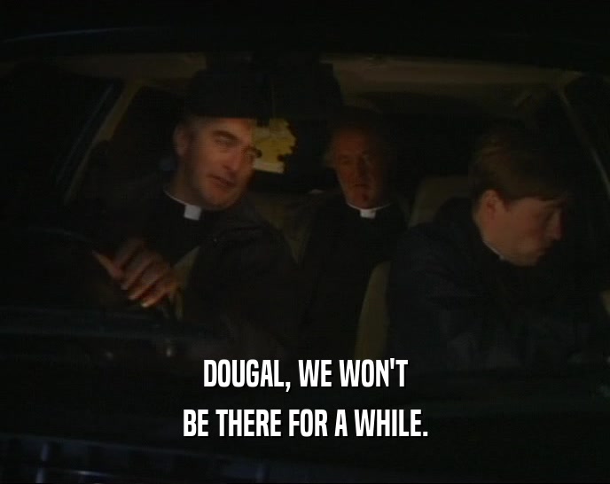DOUGAL, WE WON'T
 BE THERE FOR A WHILE.
 