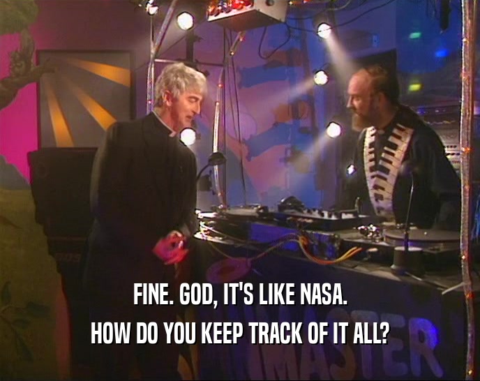 FINE. GOD, IT'S LIKE NASA. HOW DO YOU KEEP TRACK OF IT ALL? 
