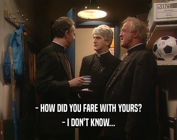 - HOW DID YOU FARE WITH YOURS? - I DON'T KNOW... 