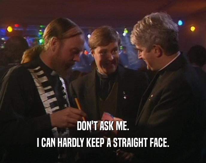 DON'T ASK ME. I CAN HARDLY KEEP A STRAIGHT FACE. 